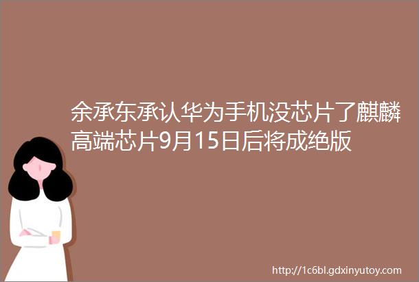余承东承认华为手机没芯片了麒麟高端芯片9月15日后将成绝版